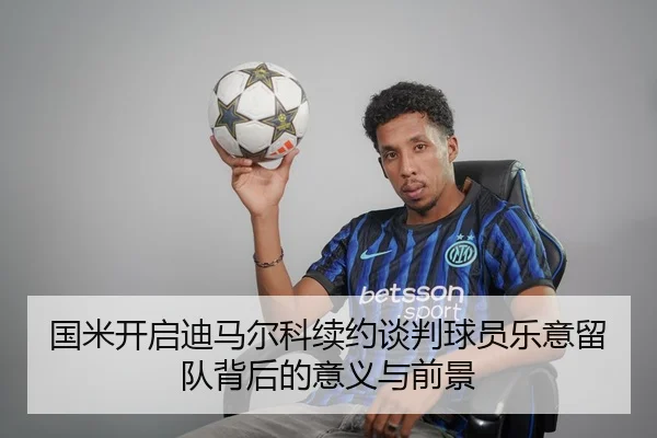 国米开启迪马尔科续约谈判球员乐意留队背后的意义与前景